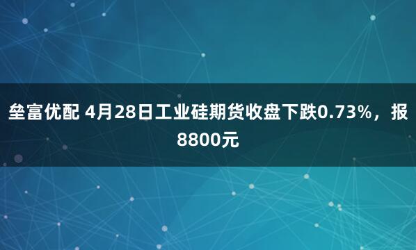 垒富优配 4月28日工业硅期货收盘下跌0.73%，报8800元