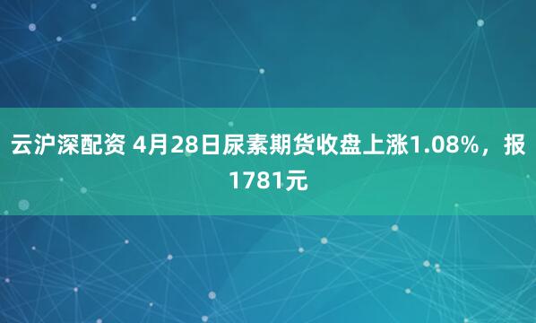 云沪深配资 4月28日尿素期货收盘上涨1.08%，报1781元