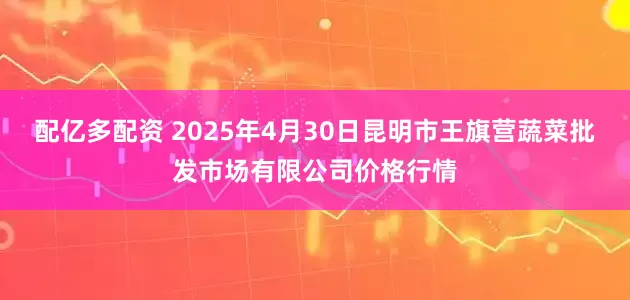 配亿多配资 2025年4月30日昆明市王旗营蔬菜批发市场有限公司价格行情