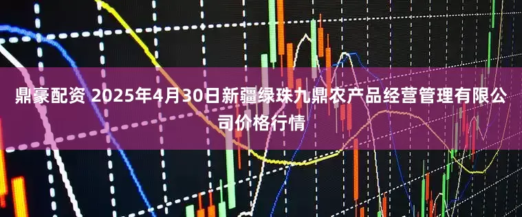 鼎豪配资 2025年4月30日新疆绿珠九鼎农产品经营管理有限公司价格行情