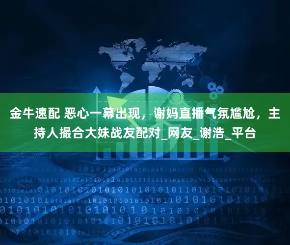 金牛速配 恶心一幕出现，谢妈直播气氛尴尬，主持人撮合大妹战友配对_网友_谢浩_平台