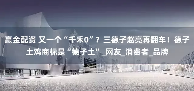 赢金配资 又一个“千禾0”？三德子赵亮再翻车！德子土鸡商标是“德子土”_网友_消费者_品牌