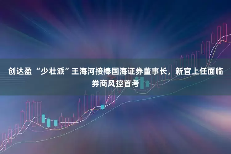 创达盈 “少壮派”王海河接棒国海证券董事长，新官上任面临券商风控首考