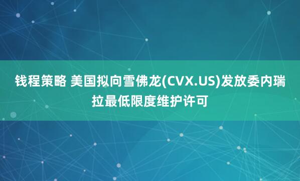 钱程策略 美国拟向雪佛龙(CVX.US)发放委内瑞拉最低限度维护许可