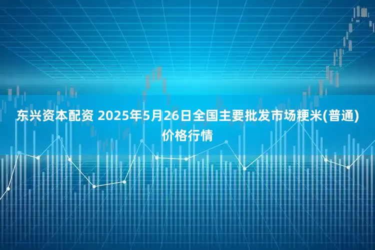 东兴资本配资 2025年5月26日全国主要批发市场粳米(普通)价格行情