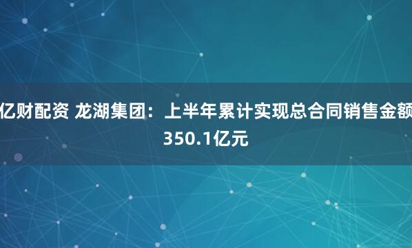 亿财配资 龙湖集团：上半年累计实现总合同销售金额350.1亿元