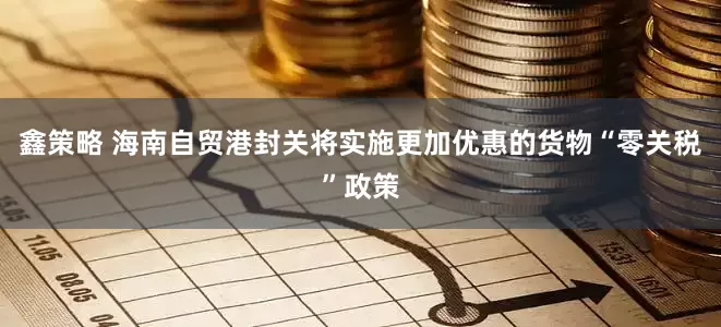 鑫策略 海南自贸港封关将实施更加优惠的货物“零关税”政策