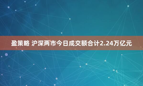 盈策略 沪深两市今日成交额合计2.24万亿元
