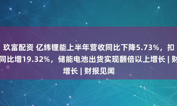 玖富配资 亿纬锂能上半年营收同比下降5.73%，扣非净利同比增19.32%，储能电池出货实现翻倍以上增长 | 财报见闻