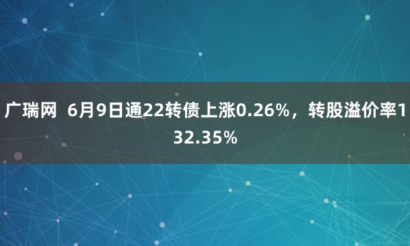广瑞网  6月9日通22转债上涨0.26%，转股溢价率132.35%