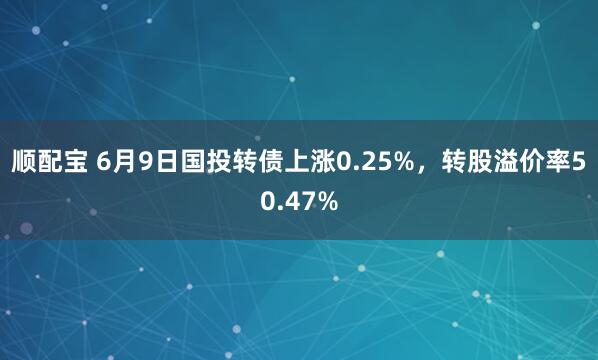 顺配宝 6月9日国投转债上涨0.25%，转股溢价率50.47%