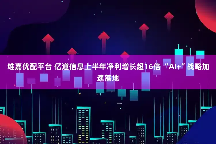 维嘉优配平台 亿道信息上半年净利增长超16倍 “AI+”战略加速落地