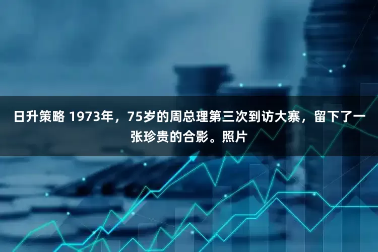 日升策略 1973年，75岁的周总理第三次到访大寨，留下了一张珍贵的合影。照片